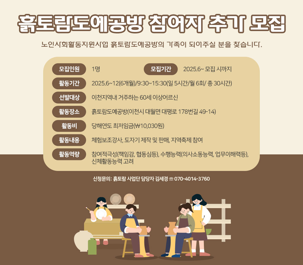 ◈ 흙토람도예공방 참여자 추가 모집 '노인사회활동지원사업 흙토람도예공방의 가족이 되어주실 분을 찾습니다.' 모집인원: 1명 모집기간: 2025.6~ 모집 시까지 활동기간: 2025.6~12(6개월)/9:30~15:30(일 5시간/월 6회/ 총 30시간) 선발대상: 이천지역내 거주하는 60세 이상어르신 활동장소: 흙토람도예공방(이천시 대월면 대평로 178번길 49-14) 활동비: 당해연도 최저임금(￦10,030원) 활동내용: 체험보조강사, 도자기 제작 및 판매, 지역축제 참여 활동역량: 참여적극성(책임감, 협동심등), 수행능력(의사소동능력, 업무이해력등), 신체활동능력 고려 ※ 신청문의: 흙토람 사업단 담당자 김세경 ☏ 070-4014-3760