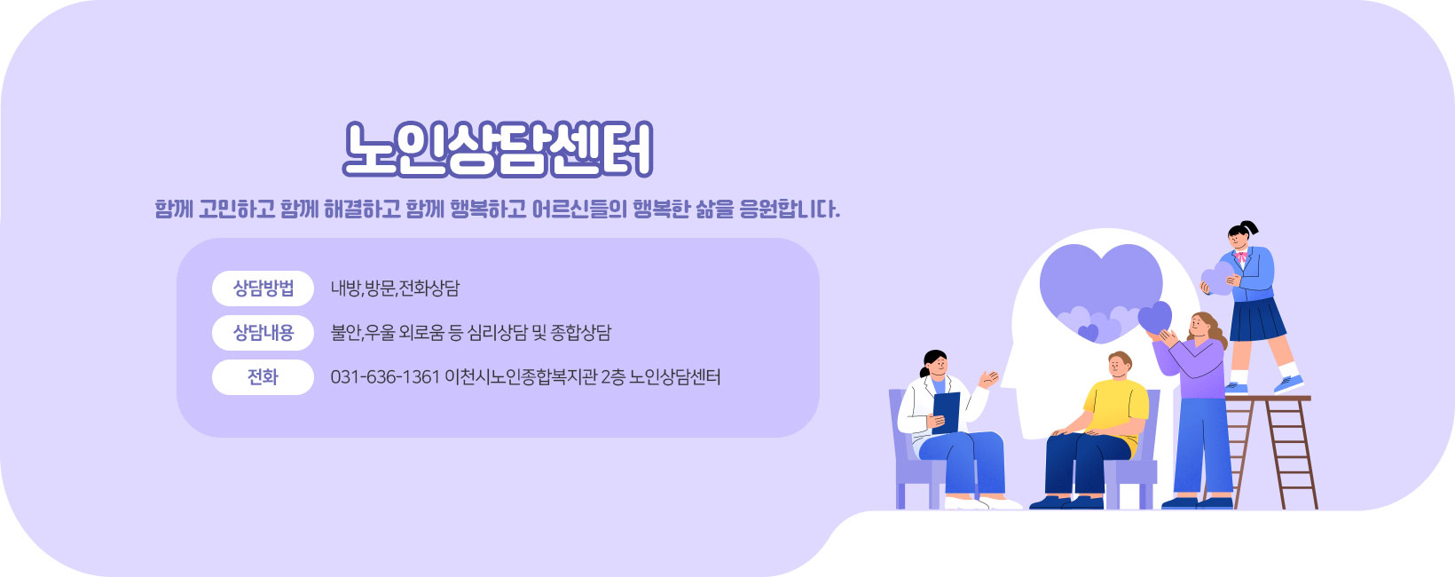 노인상담센터  함께 고민하고 함께 해결하고 함께 행복하고 어르신들의 행복한 삶을 응원합니다. 상담방법: 내방,방문,전화상담 상담내용: 불안,우울 외로움 등 심리상담 및 종합상담 전화 031-636-1361 이천시노인종합복지관 2층 노인상담센터
[이 게시물은 최고관리자님에 의해 2025-06-05 15:20:23 메인 배너에서 이동 됨]